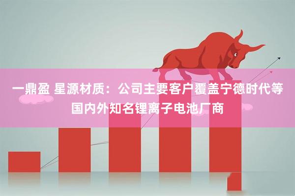 一鼎盈 星源材质：公司主要客户覆盖宁德时代等国内外知名锂离子电池厂商