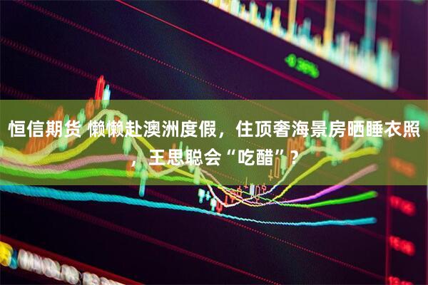 恒信期货 懒懒赴澳洲度假，住顶奢海景房晒睡衣照，王思聪会“吃醋”？