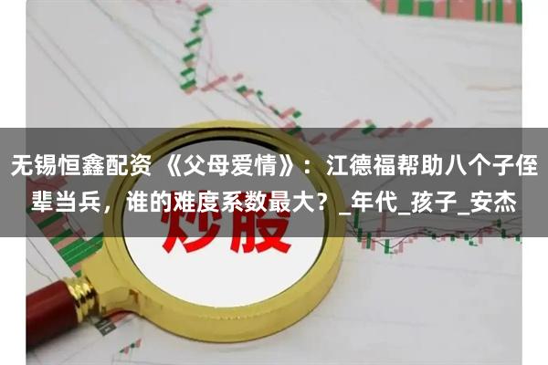 无锡恒鑫配资 《父母爱情》：江德福帮助八个子侄辈当兵，谁的难度系数最大？_年代_孩子_安杰