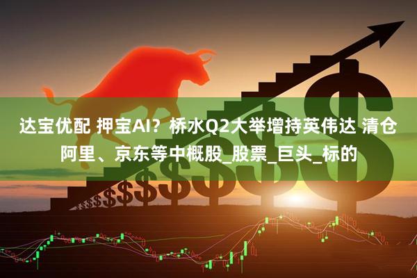 达宝优配 押宝AI？桥水Q2大举增持英伟达 清仓阿里、京东等中概股_股票_巨头_标的