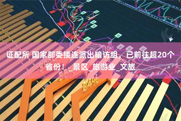 证配所 国家部委接连派出暗访组，已前往超20个省份！_景区_旅游业_文旅