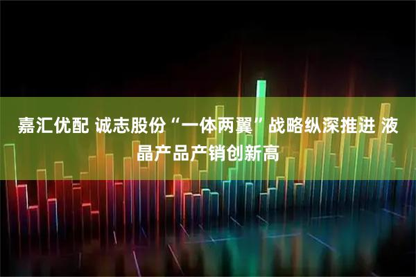 嘉汇优配 诚志股份“一体两翼”战略纵深推进 液晶产品产销创新高