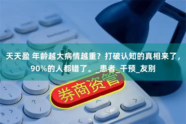 天天盈 年龄越大病情越重？打破认知的真相来了，90%的人都错了。_患者_干预_友别