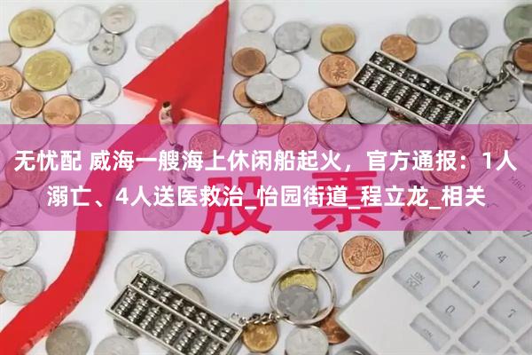 无忧配 威海一艘海上休闲船起火，官方通报：1人溺亡、4人送医救治_怡园街道_程立龙_相关
