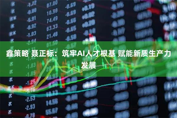 鑫策略 聂正标：筑牢AI人才根基 赋能新质生产力发展