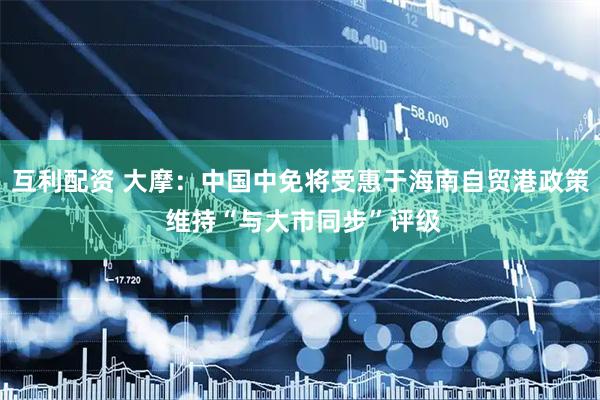 互利配资 大摩：中国中免将受惠于海南自贸港政策 维持“与大市同步”评级