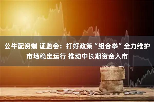 公牛配资端 证监会：打好政策“组合拳”全力维护市场稳定运行 推动中长期资金入市
