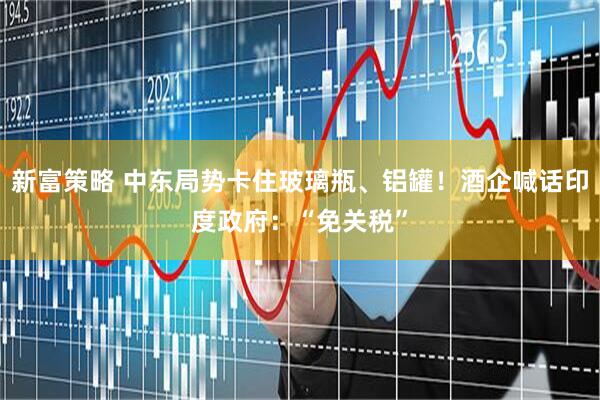 新富策略 中东局势卡住玻璃瓶、铝罐！酒企喊话印度政府：“免关税”
