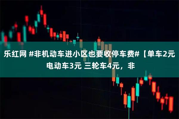 乐红网 #非机动车进小区也要收停车费#【单车2元 电动车3元 三轮车4元，非