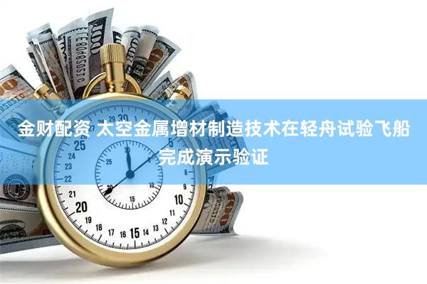 金财配资 太空金属增材制造技术在轻舟试验飞船完成演示验证