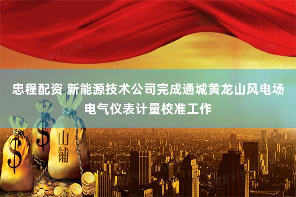 忠程配资 新能源技术公司完成通城黄龙山风电场电气仪表计量校准工作