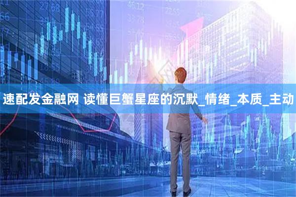 速配发金融网 读懂巨蟹星座的沉默_情绪_本质_主动