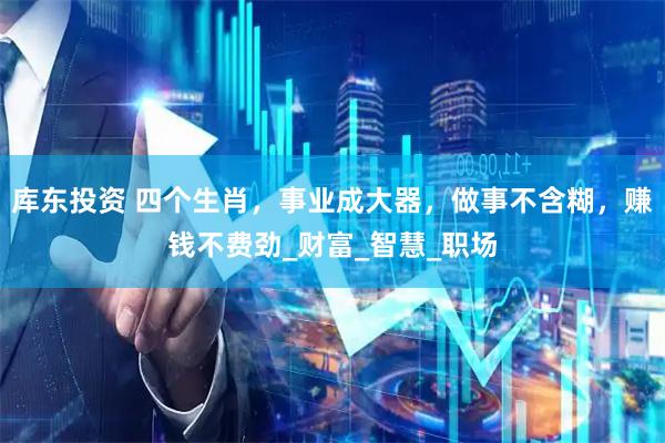 库东投资 四个生肖，事业成大器，做事不含糊，赚钱不费劲_财富_智慧_职场