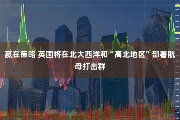 赢在策略 英国将在北大西洋和“高北地区”部署航母打击群
